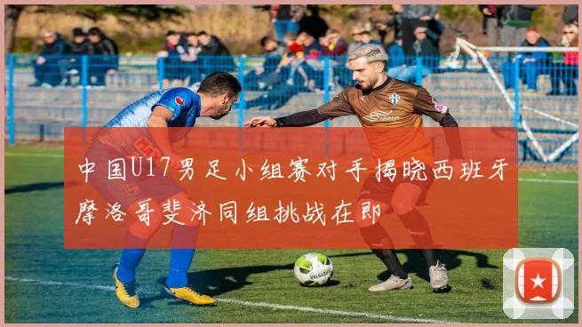 中国U17男足小组赛对手揭晓西班牙摩洛哥斐济同组挑战在即
