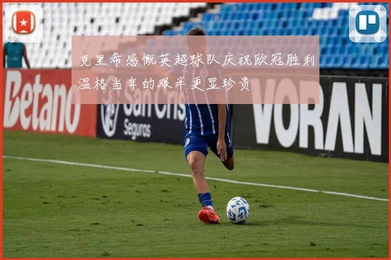 克里希感慨英超球队庆祝欧冠胜利温格当年的艰辛更显珍贵