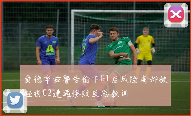 爱德华兹警告偷下G1后风险高却被轻视G2遭遇惨败反思教训