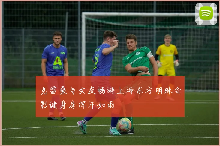 克雷桑与女友畅游上海东方明珠合影健身房挥汗如雨
