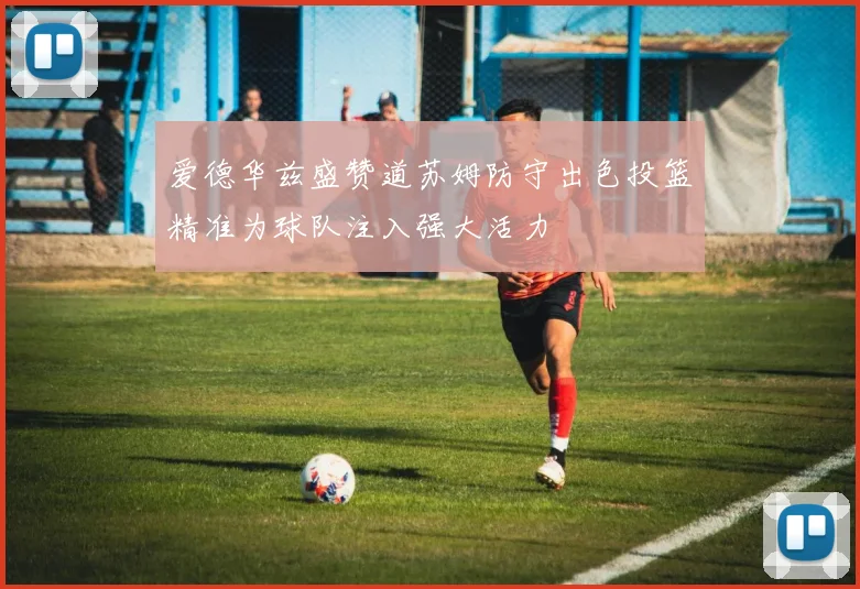 爱德华兹盛赞道苏姆防守出色投篮精准为球队注入强大活力
