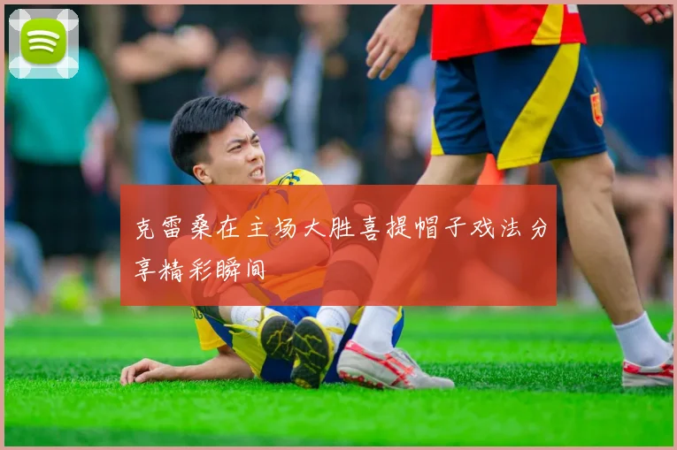 克雷桑在主场大胜喜提帽子戏法分享精彩瞬间