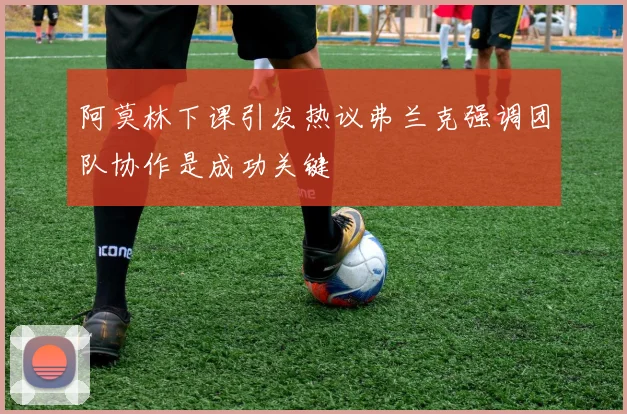 阿莫林下课引发热议弗兰克强调团队协作是成功关键