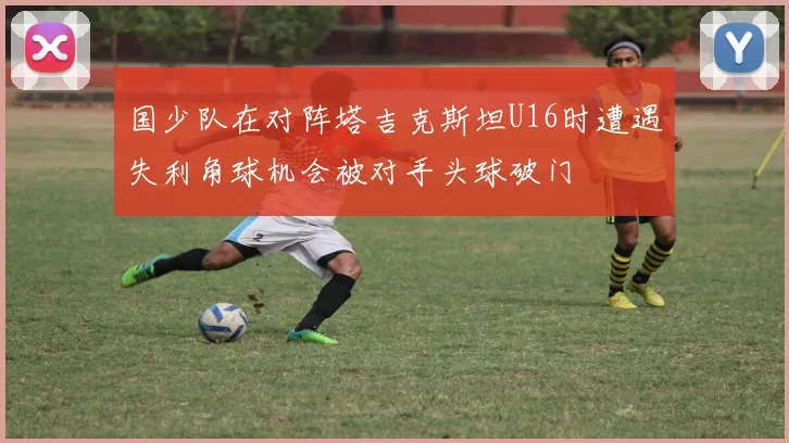 国少队在对阵塔吉克斯坦U16时遭遇失利角球机会被对手头球破门