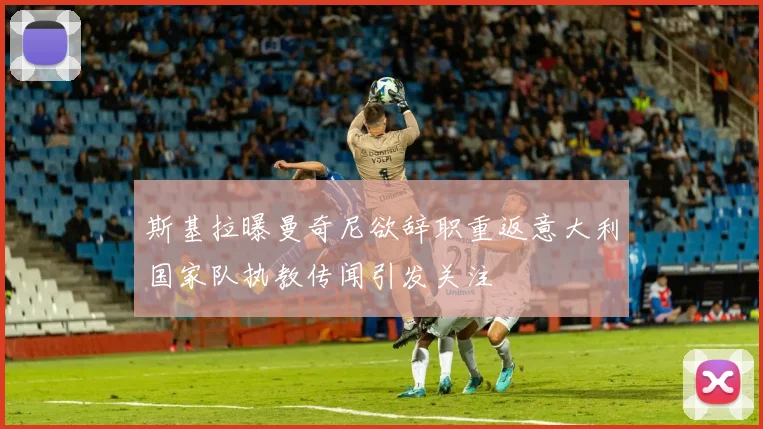斯基拉曝曼奇尼欲辞职重返意大利国家队执教传闻引发关注