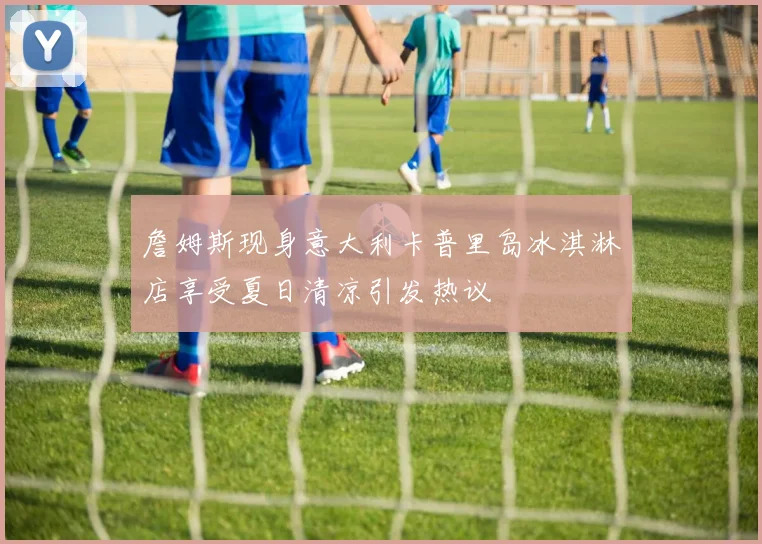 詹姆斯现身意大利卡普里岛冰淇淋店享受夏日清凉引发热议