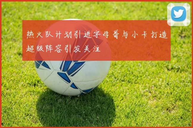 热火队计划引进字母哥与小卡打造超级阵容引发关注